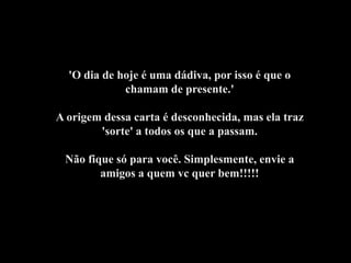 'O dia de hoje é uma dádiva, por isso é que o
             chamam de presente.'

A origem dessa carta é desconhecida, mas ela traz
        'sorte' a todos os que a passam.

 Não fique só para você. Simplesmente, envie a
        amigos a quem vc quer bem!!!!!
 