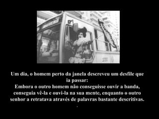 Um dia, o homem perto da janela descreveu um desfile que
                          ia passar:
  Embora o outro homem não conseguisse ouvir a banda,
  conseguia vê-la e ouvi-la na sua mente, enquanto o outro
senhor a retratava através de palavras bastante descritivas.
                             .
 