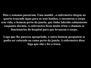 Dias e semanas passaram. Uma manhã , a enfermeira chegou ao
  quarto trazendo água para os seus banhos, e encontrou o corpo
sem vida, o homem perto da janela, que tinha falecido calmamente
  enquanto dormia. A enfermeira ficou muito triste e chamou os
       funcionários do hospital para que levassem o corpo.

 Logo que lhe pareceu apropriado, o outro homem perguntou se
 podia ser colocado na cama perto da janela. A enfermeira disse
                   logo que sim e fez a troca.
 