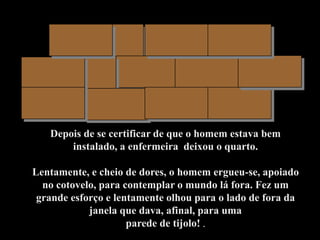 Depois de se certificar de que o homem estava bem
       instalado, a enfermeira deixou o quarto.

Lentamente, e cheio de dores, o homem ergueu-se, apoiado
  no cotovelo, para contemplar o mundo lá fora. Fez um
 grande esforço e lentamente olhou para o lado de fora da
            janela que dava, afinal, para uma
                     parede de tijolo! .
 
