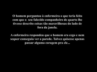O homem perguntou à enfermeira o que teria feito
 com que o seu falecido companheiro de quarto lhe
 tivesse descrito coisas tão maravilhosas do lado de
                    fora da janela.

A enfermeira respondeu que o homem era cego e nem
sequer conseguia ver a parede. Talvez quisesse apenas
          passar alguma coragem pra ele...
 