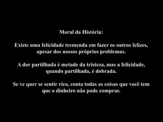 Moral da História:

Existe uma felicidade tremenda em fazer os outros felizes,
         apesar dos nossos próprios problemas.

 A dor partilhada é metade da tristeza, mas a felicidade,
             quando partilhada, é dobrada.

Se vc quer se sentir rico, conta todas as coisas que você tem
             que o dinheiro não pode comprar.
 