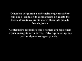 O homem perguntou à enfermeira o que teria feito com que o  seu falecido companheiro de quarto lhe tivesse descrito coisas tão maravilhosas do lado de fora da janela. A enfermeira respondeu que o homem era cego e nem sequer conseguia ver a parede. Talvez quisesse apenas passar alguma coragem pra ele...  