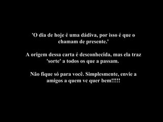 'O dia de hoje é uma dádiva, por isso é que o
chamam de presente.'
A origem dessa carta é desconhecida, mas ela traz
'sorte' a todos os que a passam.
Não fique só para você. Simplesmente, envie a
amigos a quem vc quer bem!!!!!
 