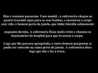 Dias e semanas passaram. Uma manhã , a enfermeira chegou ao
quarto trazendo água para os seus banhos, e encontrou o corpo
sem vida, o homem perto da janela, que tinha falecido calmamente
enquanto dormia. A enfermeira ficou muito triste e chamou os
funcionários do hospital para que levassem o corpo.
Logo que lhe pareceu apropriado, o outro homem perguntou se
podia ser colocado na cama perto da janela. A enfermeira disse
logo que sim e fez a troca.
 