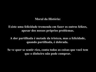 Moral da História:
Existe uma felicidade tremenda em fazer os outros felizes,
apesar dos nossos próprios problemas.
A dor partilhada é metade da tristeza, mas a felicidade,
quando partilhada, é dobrada.
Se vc quer se sentir rico, conta todas as coisas que você tem
que o dinheiro não pode comprar.
 