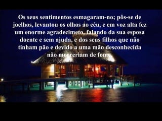 Os seussentimentosesmagaram-no; pôs-se de joelhos, levantouos olhosaocéu, e em voz alta fezum enorme agradecimeto, falandoda sua esposa doente e semajuda, e dos seusfilhos que nãotinhampão e devido a umamãodesconhecidanãomorreriam de fome. 