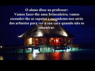 O aluno disse ao professor:Vamos fazer-lhe uma brincadeira; vamos esconder-lhe os sapatos e escondemo-nos atrás dos arbustos para ver a sua cara quando não os encontrar.