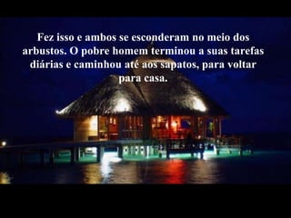 Fez isso e ambos se esconderam no meio dos arbustos. O pobre homem terminou a suas tarefas diárias e caminhou até aos sapatos, para voltar para casa. 