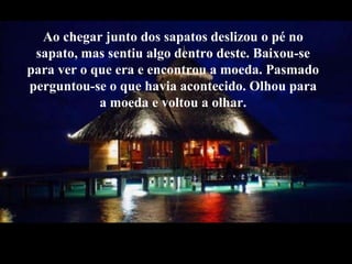 Aochegar junto dos sapatosdeslizou o pé no sapato, mas sentiu algo dentro deste. Baixou-se para ver o que era e encontrou a moeda. Pasmado perguntou-se o que havia acontecido. Olhou para a moeda e voltoua olhar.