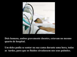 Dois homens, ambos gravemente doentes, estavam no mesmo quarto de hospital.    Um deles podia se sentar na sua cama durante uma hora, todas as  tardes, para que os fluidos circulassem nos seus pulmões.  .  