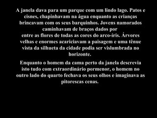 A janela dava para um parque com um lindo lago. Patos e cisnes, chapinhavam na água enquanto as crianças brincavam com os seus barquinhos. Jovens namorados caminhavam de braços dados por  entre as flores de todas as cores do arco-íris. Árvores velhas e enormes acariciavam a paisagem e uma tênue vista da silhueta da cidade podia ser vislumbrada no horizonte.  Enquanto o homem da cama perto da janela descrevia isto tudo com extraordinário pormenor, o homem no outro lado do quarto fechava os seus olhos e imaginava as pitorescas cenas.  