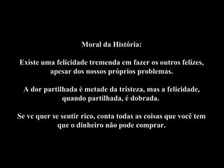 Moral da História: Existe uma felicidade tremenda em fazer os outros felizes, apesar dos nossos próprios problemas. A dor partilhada é metade da tristeza, mas a felicidade, quando partilhada, é dobrada.    Se vc quer se sentir rico, conta todas as coisas que você tem que o dinheiro não pode comprar. 