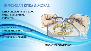 HUBUNGAN ETIKA & MORAL
ETIKA DIPAKAI UNTUK YANG
UMUM KONSEPTUAL,
PRINSIPAL.
SEDANGKAN
MORAL MENGACU KE ARAH
YANG LEBIH KHUSUS/
SPESIFIK DAN PRAKTIS
MISALNYA: PERCERAIAN
 