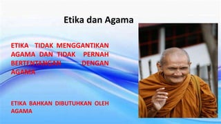 Etika dan Agama
ETIKA TIDAK MENGGANTIKAN
AGAMA DAN TIDAK PERNAH
BERTENTANGAN DENGAN
AGAMA
ETIKA BAHKAN DIBUTUHKAN OLEH
AGAMA
 