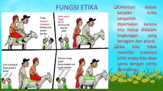 FUNGSI ETIKA Orientasi dalam
berpikir kritis
sangatlah
diperlukan karena
kita hidup didalam
lingkungan yang
beragam dan plural.
Jika kita tidak
memiliki orientasi
kritis maka kita akan
sama dengan cerita
disamping.
 