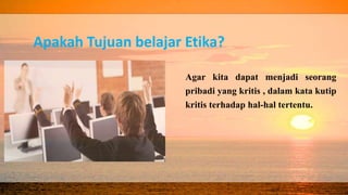Apakah Tujuan belajar Etika?
Agar kita dapat menjadi seorang
pribadi yang kritis , dalam kata kutip
kritis terhadap hal-hal tertentu.
 