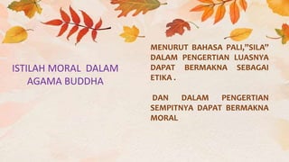 ISTILAH MORAL DALAM
AGAMA BUDDHA
MENURUT BAHASA PALI,”SILA”
DALAM PENGERTIAN LUASNYA
DAPAT BERMAKNA SEBAGAI
ETIKA .
DAN DALAM PENGERTIAN
SEMPITNYA DAPAT BERMAKNA
MORAL
 