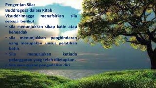 Pengertian Sila:
Buddhagosa dalam Kitab
Visuddhimagga menafsirkan sila
sebagai berikut:
• sila menunjukkan sikap batin atau
kehendak
• sila menunjukkan penghindaran
yang merupakan unsur pelatihan
batin.
• Sila menunjukan ketiada
pelanggaran yang telah ditetapkan.
• Sila merupakan pengedalian diri
 