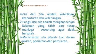 CIRI, FUNGSI DAN MANISFESTASI SILA
Ciri dari Sila adalah ketertiban,
keteraturan dan ketenangan.
Fungsi dari sila adalah menghancurkan
kelakuan yang salah dan tetap
menjaga seseorang agar tidak
bersalah.
Manisfestasi sila adalah Suci dalam
pikiran, perkataan dan perbuatan.
 