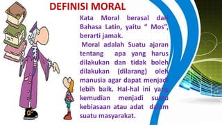 Kata Moral berasal dari
Bahasa Latin, yaitu “ Mos”,
berarti jamak.
Moral adalah Suatu ajaran
tentang apa yang harus
dilakukan dan tidak boleh
dilakukan (dilarang) oleh
manusia agar dapat menjadi
lebih baik. Hal-hal ini yang
kemudian menjadi suatu
kebiasaan atau adat dalam
suatu masyarakat.
DEFINISI MORAL
 