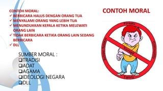 CONTOH MORAL
SUMBER MORAL :
TRADISI
ADAT
AGAMA
IDEOLOGI NEGARA
DLL
CONTOH MORAL:
 BERBICARA HALUS DENGAN ORANG TUA
 MENYALAMI ORANG YANG LEBIH TUA
 MENUNDUKKAN KEPALA KETIKA MELEWATI
ORANG LAIN
 TIDAK BERBICARA KETIKA ORANG LAIN SEDANG
BERBICARA
 DLL
 