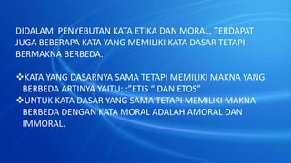 DIDALAM PENYEBUTAN KATA ETIKA DAN MORAL, TERDAPAT
JUGA BEBERAPA KATA YANG MEMILIKI KATA DASAR TETAPI
BERMAKNA BERBEDA.
KATA YANG DASARNYA SAMA TETAPI MEMILIKI MAKNA YANG
BERBEDA ARTINYA YAITU: :”ETIS “ DAN ETOS”
UNTUK KATA DASAR YANG SAMA TETAPI MEMILIKI MAKNA
BERBEDA DENGAN KATA MORAL ADALAH AMORAL DAN
IMMORAL.
 