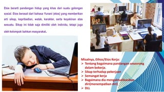 Etos berarti pandangan hidup yang khas dari suatu golongan
sosial. Etos berasal dari bahasa Yunani (etos) yang memberikan
arti sikap, kepribadian, watak, karakter, serta keyakinan atas
sesuatu. Sikap ini tidak saja dimiliki oleh individu, tetapi juga
oleh kelompok bahkan masyarakat.
Misalnya, Ethos/Etos Kerja:
 Tentang bagaimana pandangan seseorang
dalam bekerja.
 Sikap terhadap pekerjaan
 Semangat kerja
 Bagaimana dia mengaktualisasikan
diri(menempatkan diri)
 DLL
 