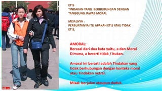 ETIS
TINDAKAN YANG BERHUBUNGAN DENGAN
TANGGUNG JAWAB MORAL
MISALNYA :
PERBUATANYA ITU APAKAH ETIS ATAU TIDAK
ETIS.
AMORAL:
Berasal dari dua kata yaitu, a dan Moral
Dimana, a berarti tidak / bukan.
Amoral ini berarti adalah Tindakan yang
tidak berhubungan dengan konteks moral
atau Tindakan netral.
Misal: berjalan ataupun duduk.
 