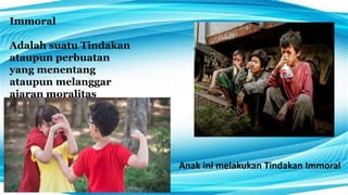 Immoral
Adalah suatu Tindakan
ataupun perbuatan
yang menentang
ataupun melanggar
ajaran moralitas
Anak ini melakukan Tindakan Immoral
 