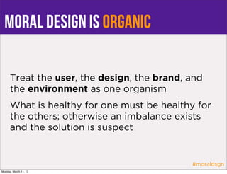 MORAL DESIGN is ORGANIC

      Treat the user, the design, the brand, and
      the environment as one organism
      What is healthy for one must be healthy for
      the others; otherwise an imbalance exists
      and the solution is suspect


                                             #moraldsgn
Monday, March 11, 13
 