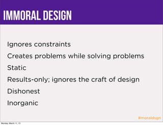 immoral design
      Ignores constraints
      Creates problems while solving problems
      Static
      Results-only; ignores the craft of design
      Dishonest
      Inorganic

                                              #moraldsgn
Monday, March 11, 13
 