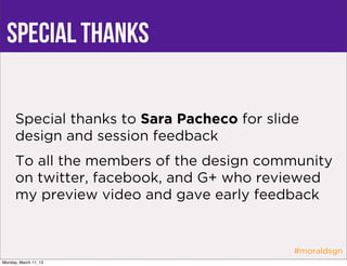 Special thanks

      Special thanks to Sara Pacheco for slide
      design and session feedback
      To all the members of the design community
      on twitter, facebook, and G+ who reviewed
      my preview video and gave early feedback


                                             #moraldsgn
Monday, March 11, 13
 