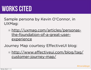 Works Cited
      Sample persona by Kevin O’Connor, in
      UXMag:
                       http://uxmag.com/articles/personas-
                       the-foundation-of-a-great-user-
                       experience
      Journey Map courtesy EﬀectiveUI blog:
                       http://www.eﬀectiveui.com/blog/tag/
                       customer-journey-map/

                                                       #moraldsgn
Monday, March 11, 13
 