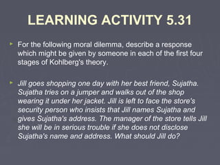 LEARNING ACTIVITY 5.31
 For the following moral dilemma, describe a response
which might be given by someone in each of the first four
stages of Kohlberg's theory.
 Jill goes shopping one day with her best friend, Sujatha.
Sujatha tries on a jumper and walks out of the shop
wearing it under her jacket. Jill is left to face the store's
security person who insists that Jill names Sujatha and
gives Sujatha's address. The manager of the store tells Jill
she will be in serious trouble if she does not disclose
Sujatha's name and address. What should Jill do?
 