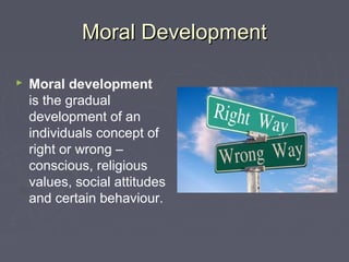 Moral DevelopmentMoral Development
 Moral development
is the gradual
development of an
individuals concept of
right or wrong –
conscious, religious
values, social attitudes
and certain behaviour.
 