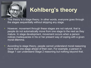 Kohlberg's theory
 This theory is a stage theory. In other words, everyone goes through
the stages sequentially without skipping any stage.
 However, movement through these stages are not natural, that is
people do not automatically move from one stage to the next as they
mature. In stage development, movement occurs when a person
notices inadequacies in his or her present way of coping with a given
moral dilemma.
 According to stage theory, people cannot understand moral reasoning
more than one stage ahead of their own. For example, a person in
Stage 1 can understand Stage 2 reasoning but nothing beyond that.
 
