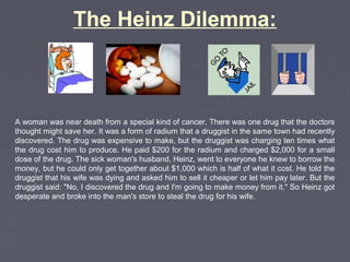A woman was near death from a special kind of cancer. There was one drug that the doctors
thought might save her. It was a form of radium that a druggist in the same town had recently
discovered. The drug was expensive to make, but the druggist was charging ten times what
the drug cost him to produce. He paid $200 for the radium and charged $2,000 for a small
dose of the drug. The sick woman's husband, Heinz, went to everyone he knew to borrow the
money, but he could only get together about $1,000 which is half of what it cost. He told the
druggist that his wife was dying and asked him to sell it cheaper or let him pay later. But the
druggist said: "No, I discovered the drug and I'm going to make money from it." So Heinz got
desperate and broke into the man's store to steal the drug for his wife.
The Heinz Dilemma:
 