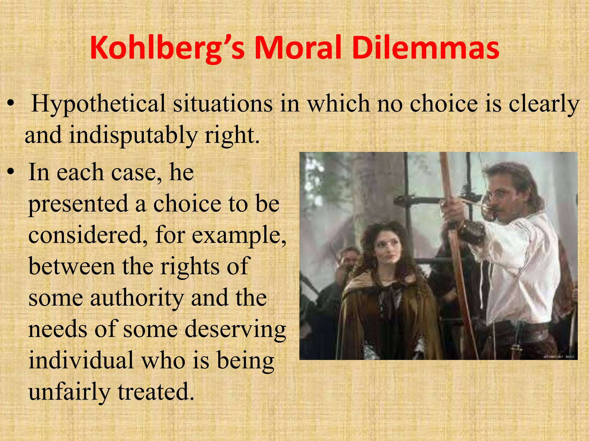 Kohlberg’s Moral Dilemmas
• In each case, he
presented a choice to be
considered, for example,
between the rights of
some authority and the
needs of some deserving
individual who is being
unfairly treated.
• Hypothetical situations in which no choice is clearly
and indisputably right.
 