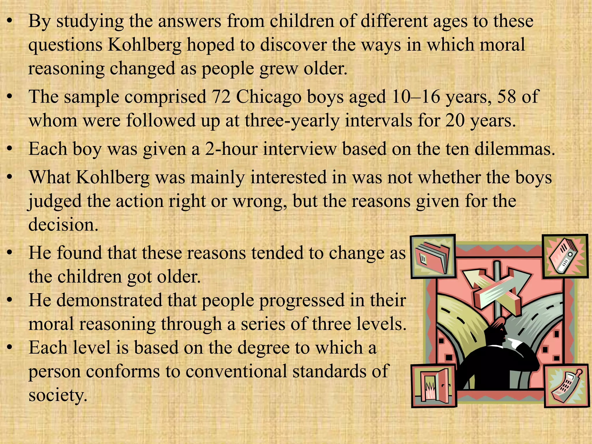 • By studying the answers from children of different ages to these
questions Kohlberg hoped to discover the ways in which moral
reasoning changed as people grew older.
• The sample comprised 72 Chicago boys aged 10–16 years, 58 of
whom were followed up at three-yearly intervals for 20 years.
• Each boy was given a 2-hour interview based on the ten dilemmas.
• What Kohlberg was mainly interested in was not whether the boys
judged the action right or wrong, but the reasons given for the
decision.
• He found that these reasons tended to change as
the children got older.
• He demonstrated that people progressed in their
moral reasoning through a series of three levels.
• Each level is based on the degree to which a
person conforms to conventional standards of
society.
 