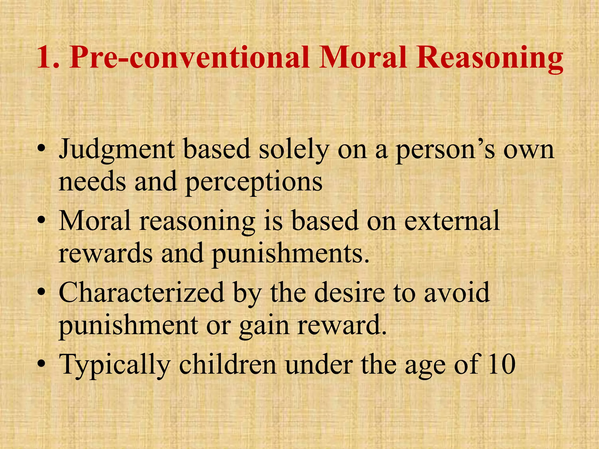 1. Pre-conventional Moral Reasoning
• Judgment based solely on a person’s own
needs and perceptions
• Moral reasoning is based on external
rewards and punishments.
• Characterized by the desire to avoid
punishment or gain reward.
• Typically children under the age of 10
 