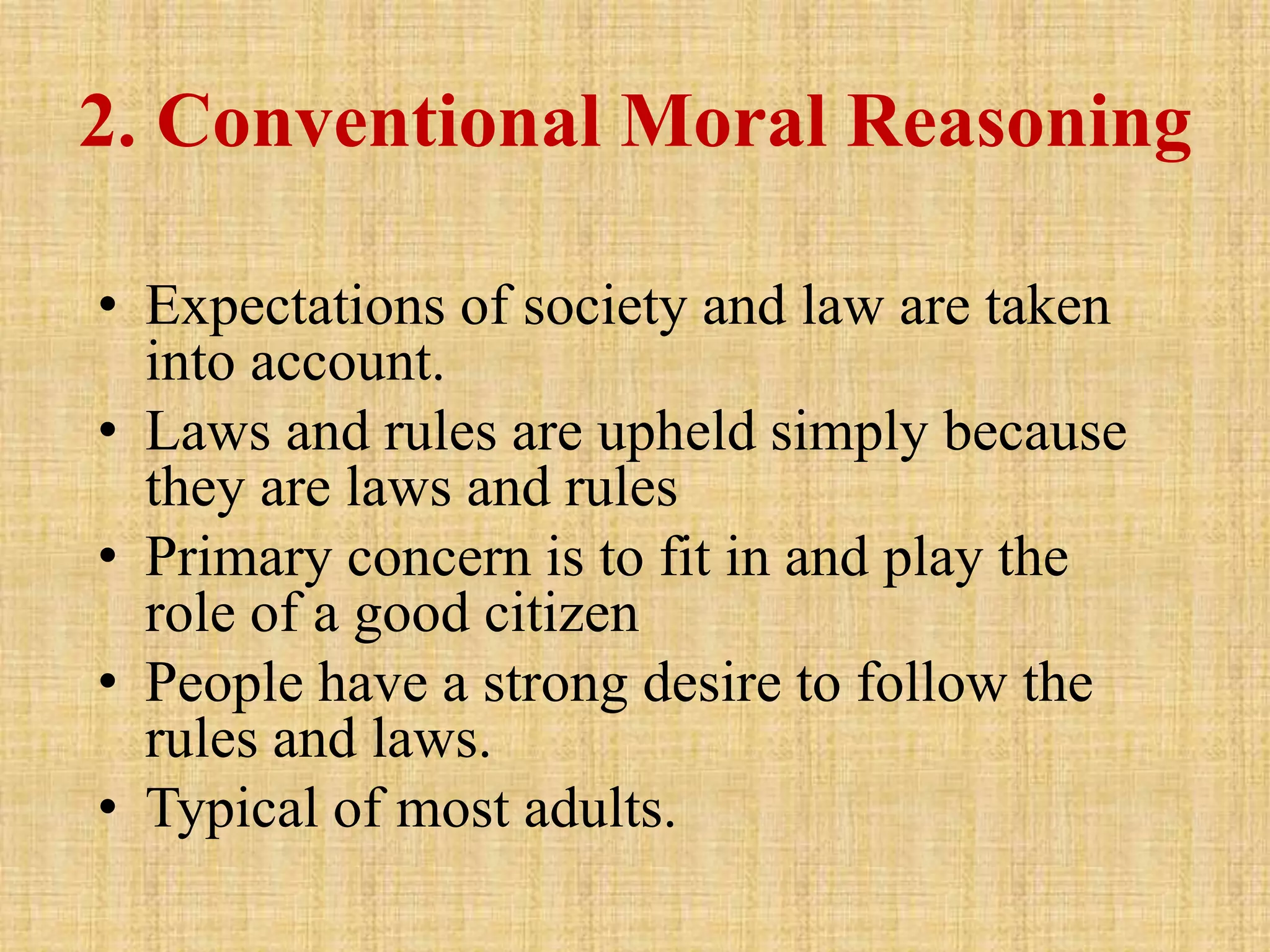 2. Conventional Moral Reasoning
• Expectations of society and law are taken
into account.
• Laws and rules are upheld simply because
they are laws and rules
• Primary concern is to fit in and play the
role of a good citizen
• People have a strong desire to follow the
rules and laws.
• Typical of most adults.
 