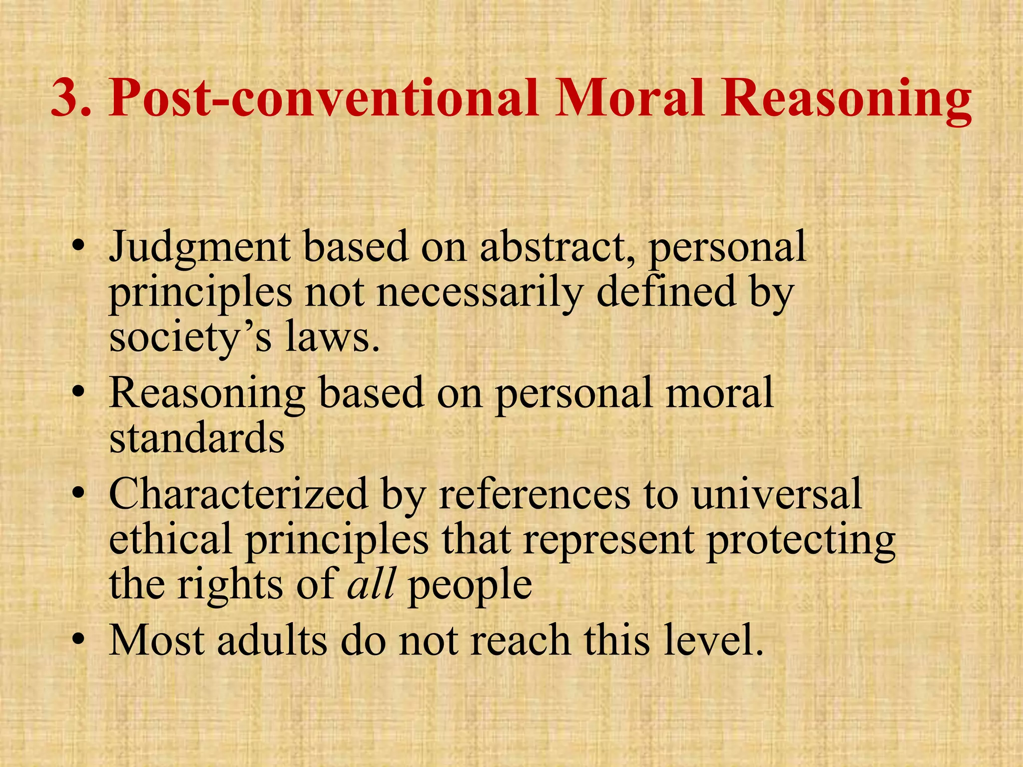 3. Post-conventional Moral Reasoning
• Judgment based on abstract, personal
principles not necessarily defined by
society’s laws.
• Reasoning based on personal moral
standards
• Characterized by references to universal
ethical principles that represent protecting
the rights of all people
• Most adults do not reach this level.
 