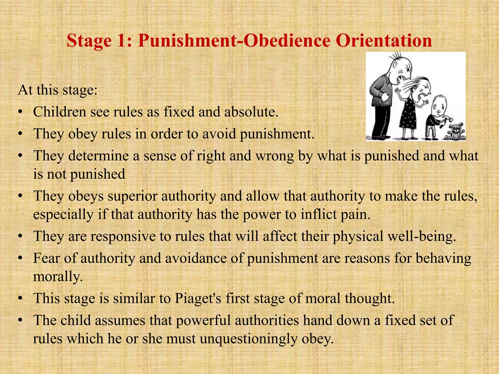 Stage 1: Punishment-Obedience Orientation
At this stage:
• Children see rules as fixed and absolute.
• They obey rules in order to avoid punishment.
• They determine a sense of right and wrong by what is punished and what
is not punished
• They obeys superior authority and allow that authority to make the rules,
especially if that authority has the power to inflict pain.
• They are responsive to rules that will affect their physical well-being.
• Fear of authority and avoidance of punishment are reasons for behaving
morally.
• This stage is similar to Piaget's first stage of moral thought.
• The child assumes that powerful authorities hand down a fixed set of
rules which he or she must unquestioningly obey.
 