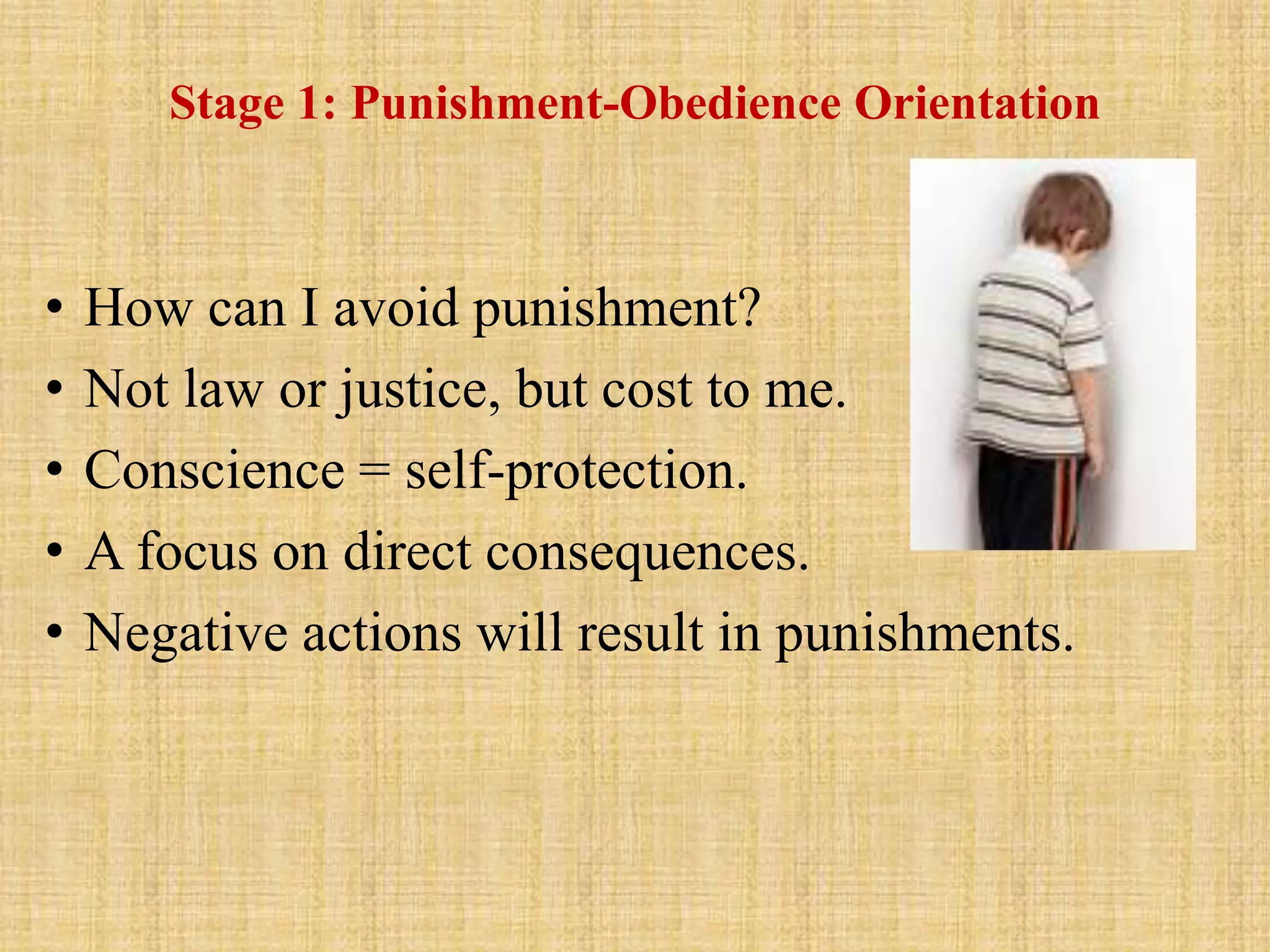 Stage 1: Punishment-Obedience Orientation
• How can I avoid punishment?
• Not law or justice, but cost to me.
• Conscience = self-protection.
• A focus on direct consequences.
• Negative actions will result in punishments.
 