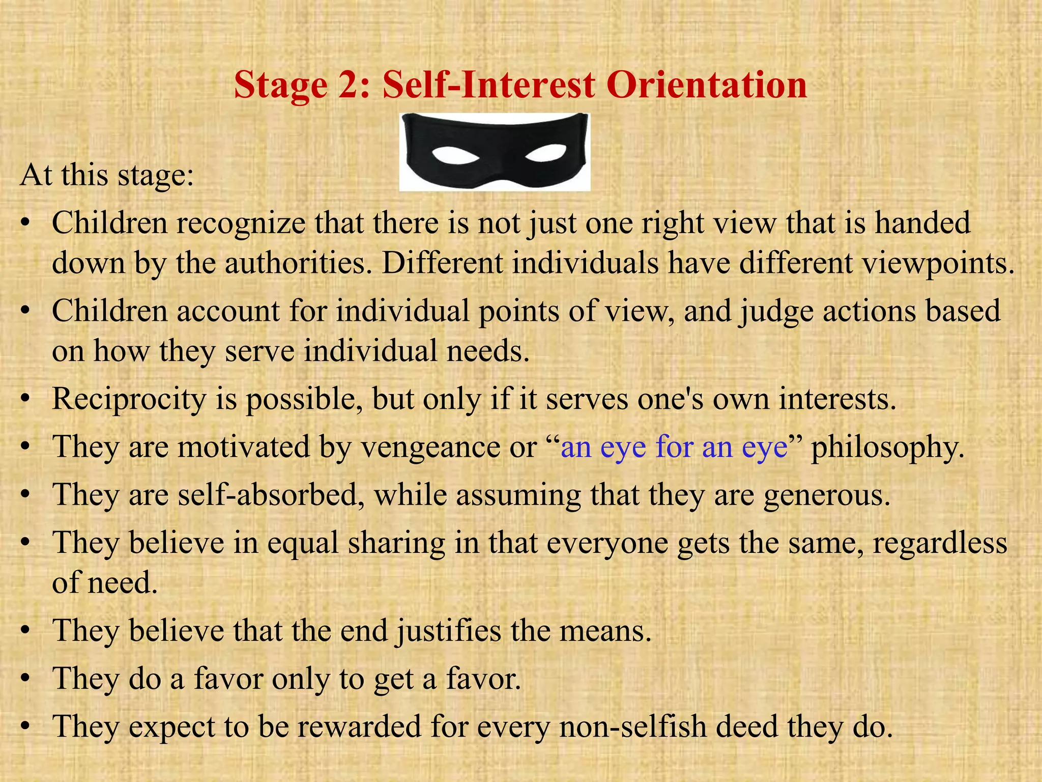 Stage 2: Self-Interest Orientation
At this stage:
• Children recognize that there is not just one right view that is handed
down by the authorities. Different individuals have different viewpoints.
• Children account for individual points of view, and judge actions based
on how they serve individual needs.
• Reciprocity is possible, but only if it serves one's own interests.
• They are motivated by vengeance or “an eye for an eye” philosophy.
• They are self-absorbed, while assuming that they are generous.
• They believe in equal sharing in that everyone gets the same, regardless
of need.
• They believe that the end justifies the means.
• They do a favor only to get a favor.
• They expect to be rewarded for every non-selfish deed they do.
 