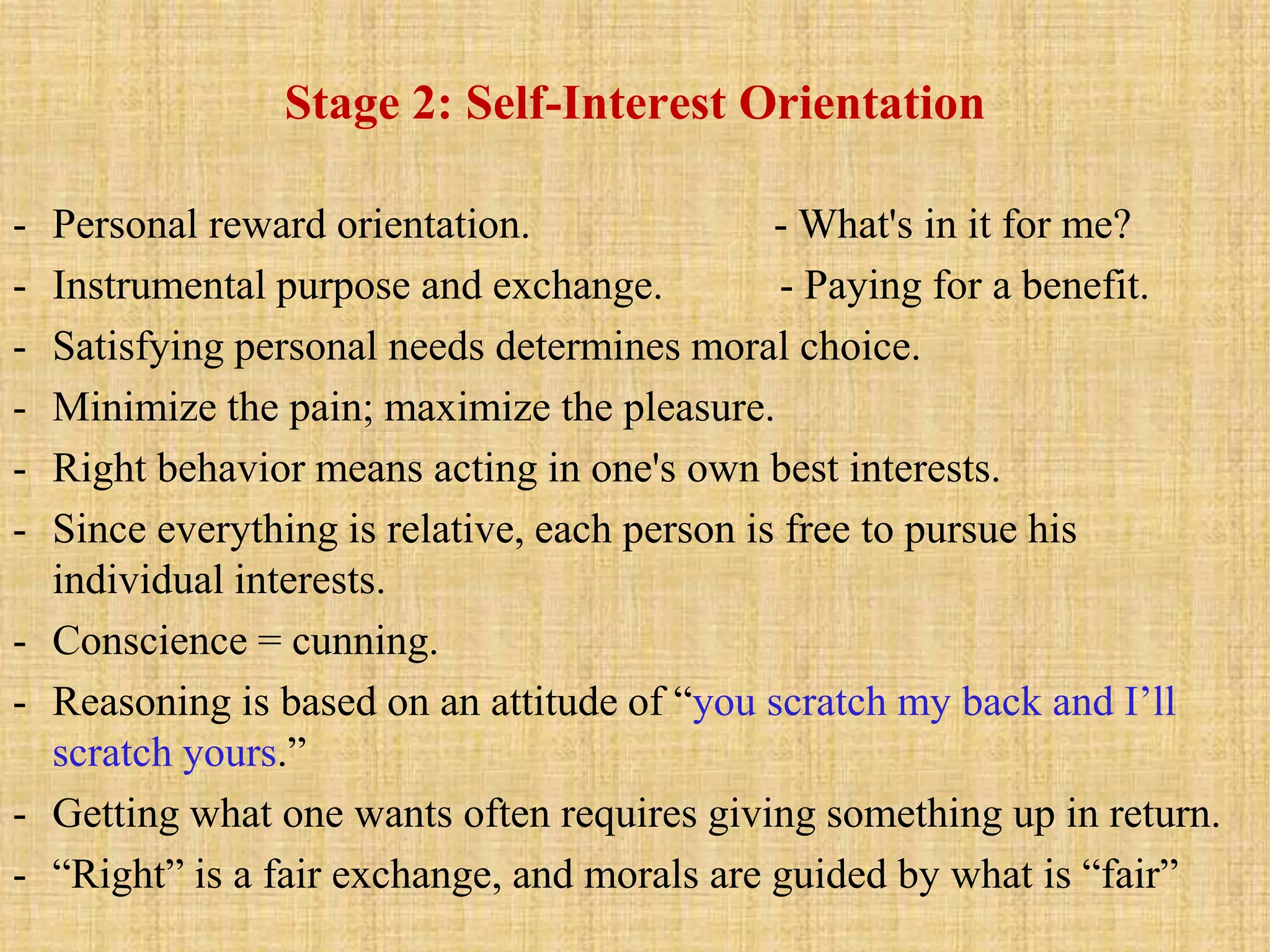 Stage 2: Self-Interest Orientation
- Personal reward orientation. - What's in it for me?
- Instrumental purpose and exchange. - Paying for a benefit.
- Satisfying personal needs determines moral choice.
- Minimize the pain; maximize the pleasure.
- Right behavior means acting in one's own best interests.
- Since everything is relative, each person is free to pursue his
individual interests.
- Conscience = cunning.
- Reasoning is based on an attitude of “you scratch my back and I’ll
scratch yours.”
- Getting what one wants often requires giving something up in return.
- “Right” is a fair exchange, and morals are guided by what is “fair”
 