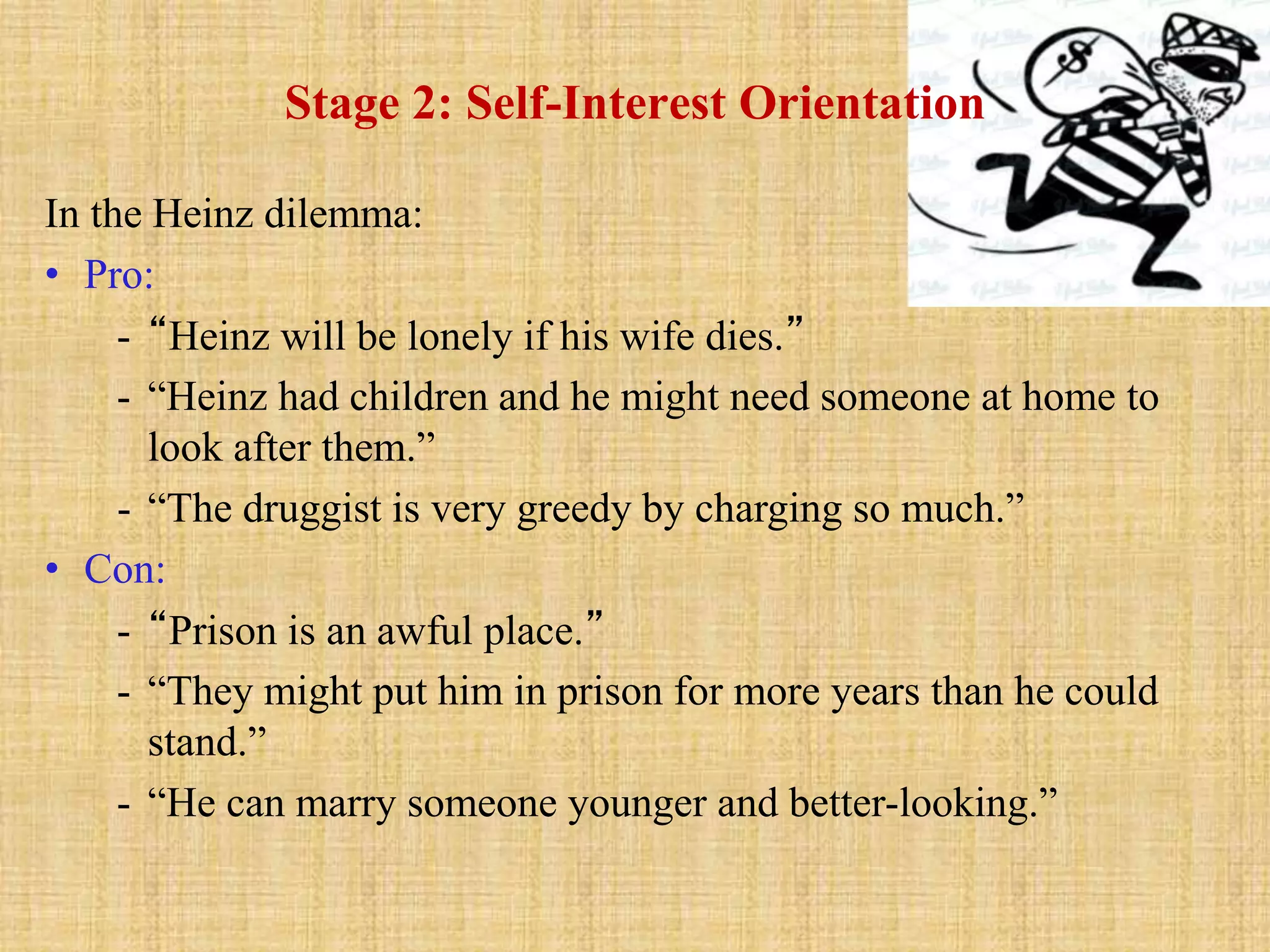 Stage 2: Self-Interest Orientation
In the Heinz dilemma:
• Pro:
- “Heinz will be lonely if his wife dies.”
- “Heinz had children and he might need someone at home to
look after them.”
- “The druggist is very greedy by charging so much.”
• Con:
- “Prison is an awful place.”
- “They might put him in prison for more years than he could
stand.”
- “He can marry someone younger and better-looking.”
 