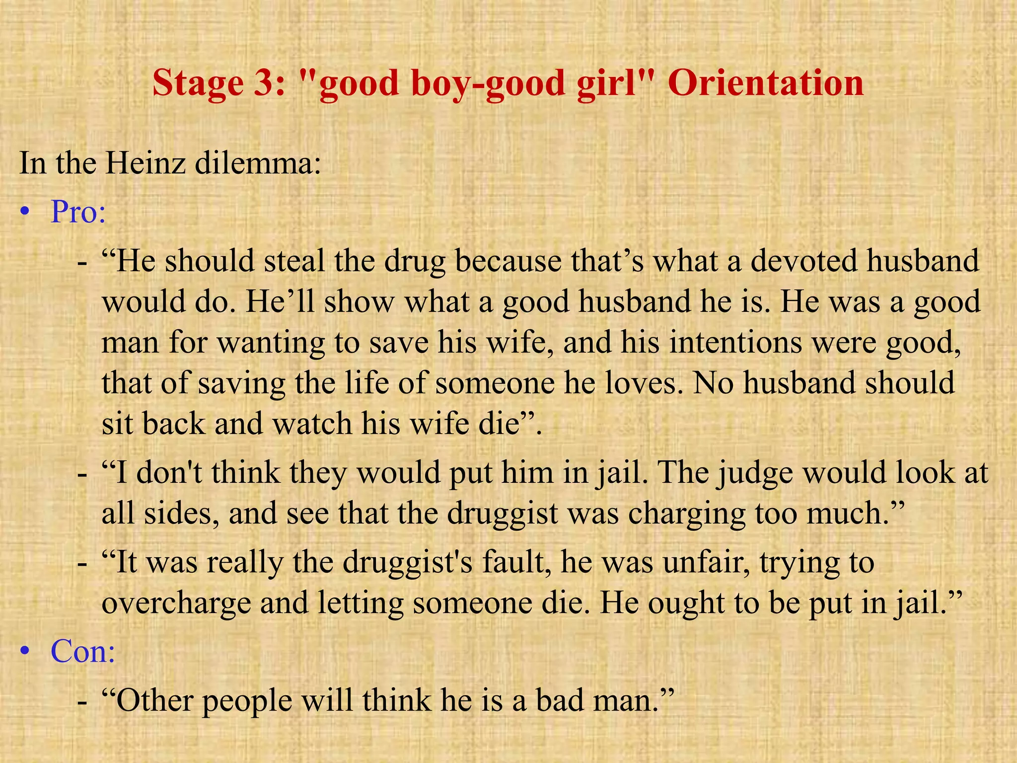 Stage 3: "good boy-good girl" Orientation
In the Heinz dilemma:
• Pro:
- “He should steal the drug because that’s what a devoted husband
would do. He’ll show what a good husband he is. He was a good
man for wanting to save his wife, and his intentions were good,
that of saving the life of someone he loves. No husband should
sit back and watch his wife die”.
- “I don't think they would put him in jail. The judge would look at
all sides, and see that the druggist was charging too much.”
- “It was really the druggist's fault, he was unfair, trying to
overcharge and letting someone die. He ought to be put in jail.”
• Con:
- “Other people will think he is a bad man.”
 