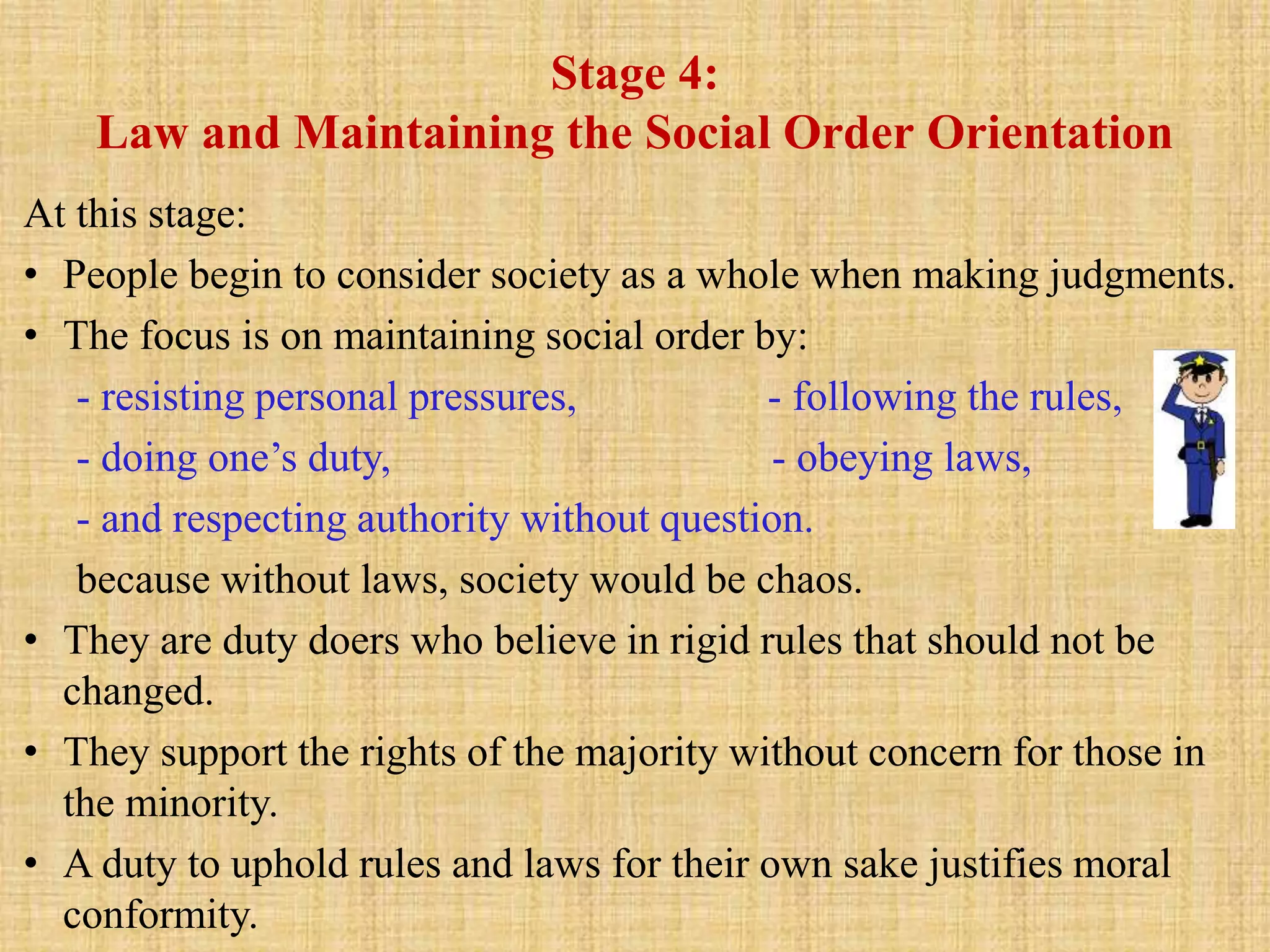 Stage 4:
Law and Maintaining the Social Order Orientation
At this stage:
• People begin to consider society as a whole when making judgments.
• The focus is on maintaining social order by:
- resisting personal pressures, - following the rules,
- doing one’s duty, - obeying laws,
- and respecting authority without question.
because without laws, society would be chaos.
• They are duty doers who believe in rigid rules that should not be
changed.
• They support the rights of the majority without concern for those in
the minority.
• A duty to uphold rules and laws for their own sake justifies moral
conformity.
 